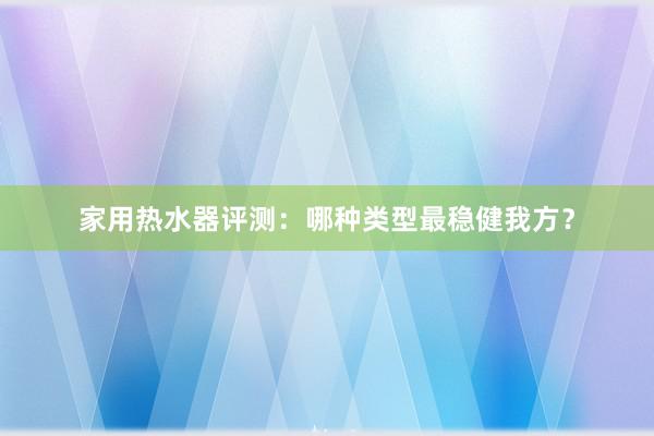 家用热水器评测：哪种类型最稳健我方？